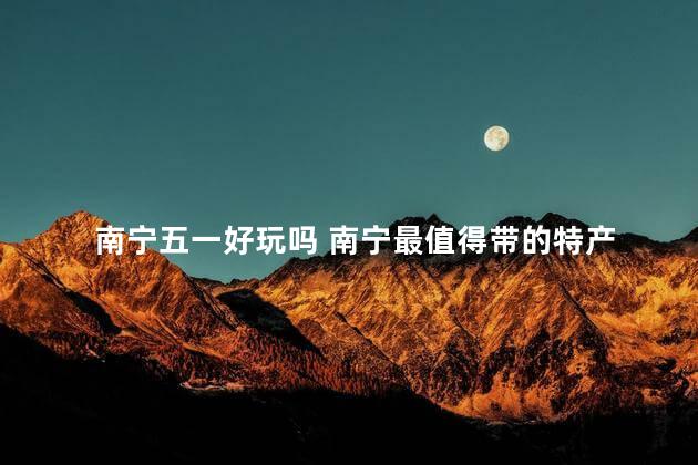 南宁五一好玩吗 南宁最值得带的特产